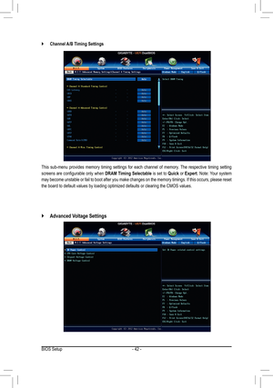 Page 42- 42 -
This sub-menu provides memory timing settings for each channel of memory\
. The respective timing setting 
screens are configurable only when DRAM Timing Selectable is set to Quick or Expert. Note: Your system 
may become unstable or fail to boot after you make changes on the memory timings. If this occurs, please reset 
the board to default values by loading optimized defaults or clearing th\
e CMOS values.
 `Channel A/B Timing Settings
 `Advanced Voltage Settings
BIOS Setup  