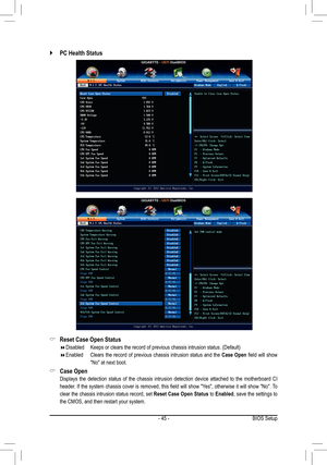 Page 45- 45 -
 `PC Health Status
 &Reset Case Open Status
 Disabled Keeps or clears the record of previous chassis intrusion status. (Defau\
lt)
 Enabled   Clears the record of previous chassis intrusion status and the Case Open field will show 
"No" at next boot.
 &Case Open
 Displays the detection status of the chassis intrusion detection device attached to the motherboard CI 
header. If the system chassis cover is removed, this field will show "Yes", otherwise it will show...