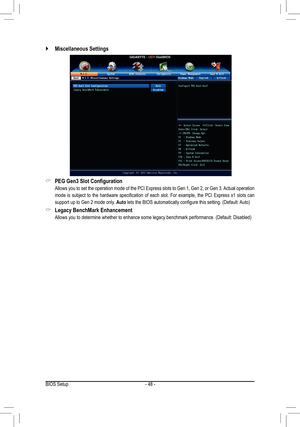 Page 48- 48 -
 `Miscellaneous Settings
 &PEG Gen3 Slot Configuration
 Allows you to set the operation mode of the PCI Express slots to Gen 1, Gen 2, or Gen 3. Actual operation 
mode  is  subject  to  the  hardware  specification  of  each  slot.  For  example,  the  PCI  Express  x1  slots  can 
support up to Gen 2 mode only. Auto lets the BIOS automatically configure this setting. (Default: Auto)
 &Legacy BenchMark Enhancement
 Allows you to determine whether to enhance some legacy benchmark performance....