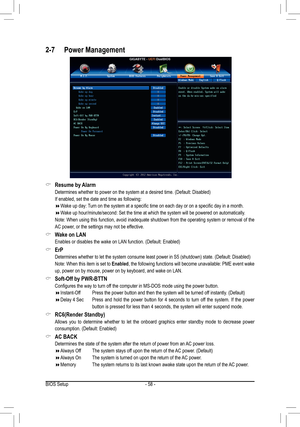 Page 58- 58 -
 &Resume by Alarm
 Determines whether to power on the system at a desired time. (Default: Disabled) 
 If enabled, set the date and time as following:
 Wake up day: Turn on the system at a specific time on each day or on a specific day in a month.
 Wake up hour/minute/second: Set the time at which the system will be powe\
red on automatically.
 Note: When using this function, avoid inadequate shutdown from the operating system or removal of the 
AC power, or the settings may not be...