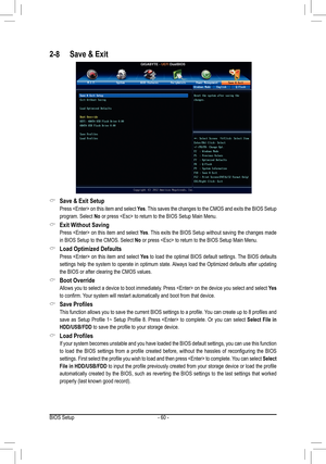 Page 60- 60 -
2-8 Save & Exit
 &Save & Exit Setup
 Press  on this item and select Yes. This saves the changes to the CMOS and exits the BIOS Setup 
program. Select No or press  to return to the BIOS Setup Main Menu.
 &Exit Without Saving
 Press  on this item and select Yes. This exits the BIOS Setup without saving the changes made 
in BIOS Setup to the CMOS. Select No or press  to return to the BIOS Setup Main Menu.
 &Load Optimized Defaults
 Press  on this item and select Yes to load the optimal BIOS default...