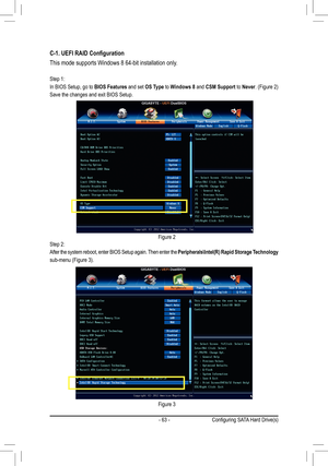 Page 63- 63 -
C-1. UEFI RAID Configuration
This mode supports Windows 8 64-bit installation only.
Step 1:
In BIOS Setup, go to BIOS Features and set OS Type to Windows 8 and CSM Support to Never. (Figure 2)
Save the changes and exit BIOS Setup.
Step 2:
After the system reboot, enter BIOS Setup again. Then enter the Peripherals\Intel(R) Rapid Storage Technology 
sub-menu (Figure 3). 
Figure 2
Figure 3
Con