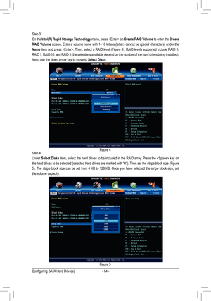 Page 64- 64 -
Step 3:
On the Intel(R) Rapid Storage Technology menu, press  on Create RAID Volume to enter the Create 
RAID Volume screen. Enter a volume name with 1~16 letters (letters cannot be special characters) under the 
Name item and press . Then, select a RAID level (Figure 4). RAID levels supported include RAID 0, 
RAID 1, RAID 10, and RAID 5 (the selections available depend on the number of the hard drives being installed). 
Next, use the down arrow key to move to Select Disks.
Step 4:
Under Select...