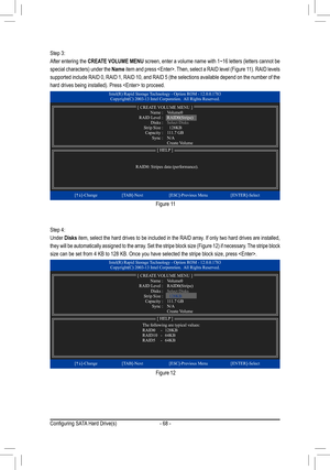 Page 68- 68 -
Step 3: 
After entering the CREATE VOLUME MENU screen, enter a volume name with 1~16 letters (letters cannot be 
special characters) under the Name item and press . Then, select a RAID level (Figure 11). RAID levels 
supported include RAID 0, RAID 1, RAID 10, and RAID 5 (the selections available depend on the number of the 
hard drives being installed). Press  to proceed.
Step 4:
Under Disks item, select the hard drives to be included in the RAID array. If only two hard drives are installed, 
they...