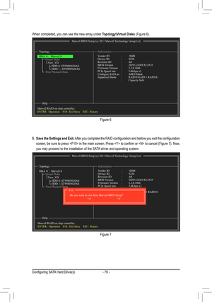 Page 76- 76 -
Figure 6
Figure 7
When completed, you can see the new array under Topology\Virtual Disks (Figure 6). 
5. Save the Settings and Exit. After you complete the RAID configuration and before you exit the configuration 
screen, be sure to press  in the main screen. Press  to confirm or  to cancel (Figure 7). Now, 
you may proceed to the installation of the SATA driver and operating system.
Marvell BIOS Setup (c) 2011 Marvell Technology Group Ltd.
Topology Information
Help
Vendor ID    : 1B4BDevice ID...