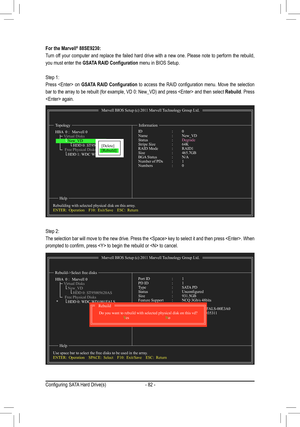 Page 82- 82 -
For the Marvell® 88SE9230:
Turn off your computer and replace the failed hard drive with a new one. Please note to perform the rebuild, 
you must enter the GSATA RAID Configuration menu in BIOS Setup. 
Step 1:
Press    on GSATA  RAID  Configuration  to  access  the  RAID  configuration  menu.  Move  the  selection 
bar to the array to be rebuilt (for example, VD 0: New_VD) and press  and then select Rebuild. Press 
 again.
Marvell BIOS Setup (c) 2011 Marvell Technology Group Ltd.
Topology...