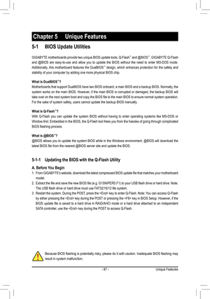 Page 87- 87 -
Because BIOS flashing is potentially risky, please do it with caution. Inadequate BIOS flashing may 
result in system malfunction.
Chapter 5 Unique Features
5-1 BIOS Update Utilities
GIGABYTE motherboards provide two unique BIOS update tools, Q-Flash™ and @BIOS™. GIGABYTE Q-Flash 
and  @BIOS  are  easy-to-use  and  allow  you  to  update  the  BIOS  without  the  need  to  enter  MS-DOS  mode. 
Additionally, this motherboard features the DualBIOS™ design, which enhances protection for the safety...