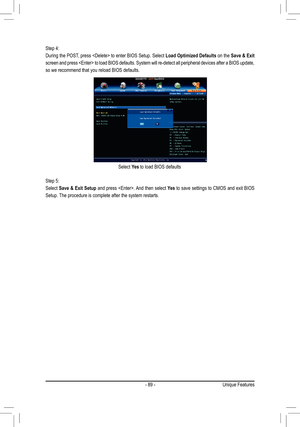 Page 89- 89 -
Select Yes to load BIOS defaults
Step 4:
During the POST, press  to enter BIOS Setup. Select Load Optimized Defaults on the Save & Exit 
screen and press  to load BIOS defaults. System will re-detect all peripheral devices after a BIOS update, 
so we recommend that you reload BIOS defaults.
Step 5:
Select Save & Exit Setup and press . And then select Yes to save settings to CMOS and exit BIOS 
Setup. The procedure is complete after the system restarts.
Unique Features  