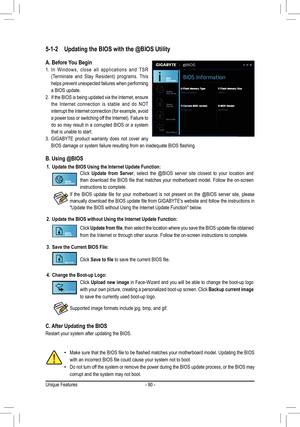 Page 90- 90 -
5-1-2 Updating the BIOS with the @BIOS Utility
A. Before You Begin
1. In  Windows,  close  all  applications  and  TSR 
(Terminate  and  Stay  Resident)  programs.  This 
helps prevent unexpected failures when performing 
a BIOS update.
2. If the BIOS is being updated via the Internet, ensure 
the  Internet  connection  is  stable  and  do  NOT 
interrupt the Internet connection (for example, avoid 
a power loss or switching off the Internet). Failure to 
do  so  may  result  in  a  corrupted...