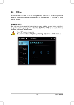 Page 93- 93 -
5-2-2 EZ Setup
The GIGABYTE EZ Setup utility includes the following 'EZ' setups applications that will offer greatly simplified 
install  and  configuration  procedures:  Disk  Mode  Switch,  EZ  Smart  Response,  EZ  Rapid  Start,  EZ  Smart 
Connect, and XHD. 
Disk Mode Switch
Disk Mode Switch allows you to switch the operating mode for your hard drive even after it's been installed with 
an operating system. Supported operating modes include IDE, AHCI, and RAID. You can select a...