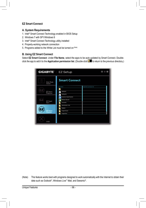 Page 96- 96 -
EZ Smart Connect
A. System Requirements
1. Intel® Smart Connect Technology enabled in BIOS Setup
2. Windows 7 with SP1/Windows 8
3. Intel® Smart Connect Technology utility installed
4. Properly-working network connection
5. Programs added to the White List must be turned on (Note)
B. Using EZ Smart Connect
Select EZ Smart Connect. Under File Name, select the apps to be auto-updated by Smart Connect. Double-
click the app to add it to the Application permission list. (Double-click  to return to the...