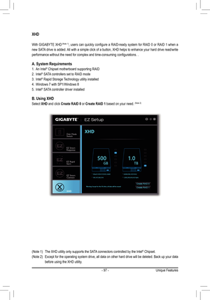 Page 97- 97 -
XHD
With GIGABYTE XHD (Note 1), users can quickly configure a RAID-ready system for RAID 0 or RAID 1 when a 
new SATA drive is added. All with a simple click of a button, XHD helps to enhance your hard drive read/write 
performance without the need for complex and time-consuming configurations. .
A. System Requirements
1. An Intel® Chipset motherboard supporting RAID
2. Intel® SATA controllers set to RAID mode
3. Intel® Rapid Storage Technology utility installed
4. Windows 7 with SP1/Windows 8
5....