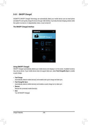 Page 98- 98 -
5-2-3 ON/OFF Charge2
GIGABYTE ON/OFF Charge2 Technology can automatically detect your mobile device such as smart phone 
and tablet PC and quickly charge the device through USB interface. It provides the best charging solution while 
the system is turned on, in sleep/standby mode, or even turned of f. 
The ON/OFF Charge2 Interface
Using ON/OFF Charge2
ON/OFF Charge2 automatically detects your mobile device and displays it on the screen. Available functions 
may vary by device. If your mobile...