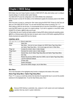 Page 29BIOS Setup - 29 -
English
BIOS (Basic Input and Output System) includes a CMOS SETUP utility which allows user to configure
required settings or to activate certain system features.
The CMOS SETUP saves the configuration in the CMOS SRAM of the motherboard.
When the power is turned off, the battery on the motherboard supplies the necessary power to the CMOS
SRAM.
When the power is turned on, pushing the  button during the BIOS POST (Power-On Self Test) will
take you to the CMOS SETUP screen. You can...