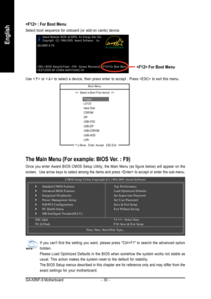 Page 30GA-K8NF-9 Motherboard - 30 -
English
The Main Menu (For example: BIOS Ver. : F9)
Once you enter Award BIOS CMOS Setup Utility, the Main Menu (as figure \
below) will appear on the
screen.  Use arrow keys to select among the items and press  to a\
ccept or enter the sub-menu.If you cant find the setting you want, please press Ctrl+F1 to search\
 the advanced option
hidden.
Please Load Optimized Defaults in the BIOS when somehow the system works\
 not stable as
usual. This action makes the system reset to...