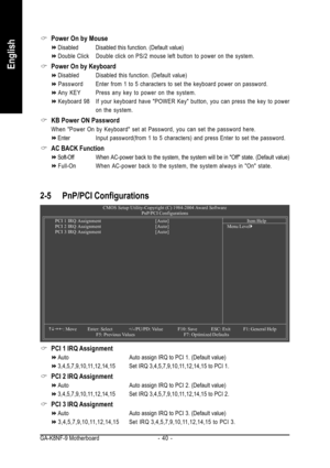 Page 40GA-K8NF-9 Motherboard - 40 -
English
2-5 PnP/PCI Configurations
PCI 1 IRQ Assignment
Auto Auto assign IRQ to PCI 1. (Default value)
3,4,5,7,9,10,11,12,14,15 Set IRQ 3,4,5,7,9,10,11,12,14,15 to PCI 1.
PCI 2 IRQ Assignment
Auto Auto assign IRQ to PCI 2. (Default value)
3,4,5,7,9,10,11,12,14,15 Set IRQ 3,4,5,7,9,10,11,12,14,15 to PCI 2.
PCI 3 IRQ Assignment
Auto Auto assign IRQ to PCI 3. (Default value)
3,4,5,7,9,10,11,12,14,15 Set IRQ 3,4,5,7,9,10,11,12,14,15 to PCI 3.
CMOS Setup Utility-Copyright (C)...