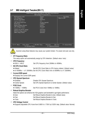Page 43BIOS Setup - 43 -
English2-7 MB Intelligent Tweaker(M.I.T.)
CMOS Setup Utility-Copyright (C) 1984-2004 Award Software
MB Intelligent Tweaker(M.I.T.)
HT Frequency ratio[Auto]
CPU Frequency[200]
K8 CPU Clock Ratio[Default]
Current DDR speed 400
CPU Spread Spectrum[Center Spread]
PCIE Clock[100Mhz]
Robust Graphics Booster[Auto]
CPU Voltage Control [Normal]
Normal CPU Vcore1.500V
Chipset core PCI-E voltage[Normal]
HT-Link voltage control[Normal]
DDR voltage control [Normal]
KLJI: Move Enter: Select+/-/PU/PD:...