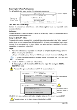 Page 59Appendix - 59 -
EnglishExploring the Q-FlashTM utility screen
The Q-FlashBIOS utility screen consists of the following key components.
Task menu for Q-Flash utility:
Contains the names of three tasks. Blocking a task and pressing Enter key on your keyboard to enable
execution of the task.
Action bar:
Contains the names of four actions needed to operate the Q-Flash utility. Pressing the buttons mentioned on
your keyboards to perform these actions.
Using the Q-FlashTM utility:
This section tells you how to...