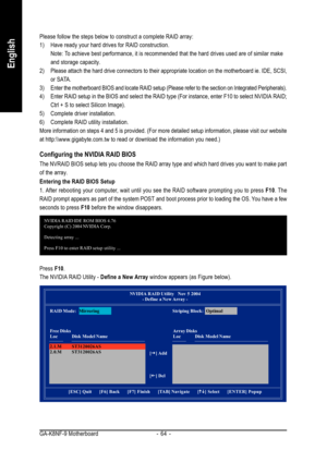 Page 64GA-K8NF-9 Motherboard - 64 -
English
Please follow the steps below to construct a complete RAID array:
1) Have ready your hard drives for RAID construction.
Note: To achieve best performance, it is recommended that the hard drives used are of similar make
and storage capacity.
2) Please attach the hard drive connectors to their appropriate location on the motherboard ie. IDE, SCSI,
or SATA.
3) Enter the motherboard BIOS and locate RAID setup (Please refer to the section on Integrated Peripherals).
4)...