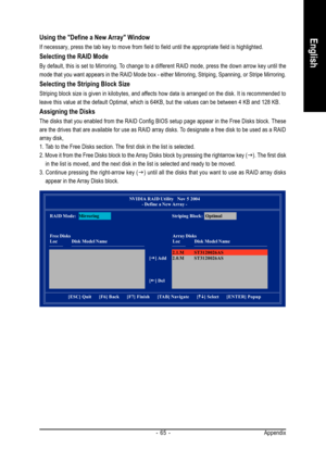 Page 65Appendix - 65 -
EnglishUsing the Define a New Array Window
If necessary, press the tab key to move from field to field until the appropriate field is highlighted.
Selecting the RAID Mode
By default, this is set to Mirroring. To change to a different RAID mode, press the down arrow key until the
mode that you want appears in the RAID Mode box - either Mirroring, Striping, Spanning, or Stripe Mirroring.
Selecting the Striping Block Size
Striping block size is given in kilobytes, and affects how data is...