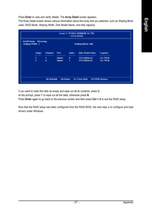 Page 67Appendix - 67 -
EnglishPress Enter to view and verify details. The Array Detail screen appears.
The Array Detail screen shows various information about the array that you selected, such as Striping Block
used, RAID Mode, Striping Width, Disk Model Name, and disk capacity.
Array 2 : NVIDIA MIRROR 111.79G
- Array Detail  -
RAID Mode:   Mirroring
Striping Width : 1Striping Block: 64K
Adapt Channel M/S Index Disk Model Name Capacity
2 1 Master 0ST3120026AS 111.79GB
2 0 Master 1ST3120026AS 111.79GB
[R]...