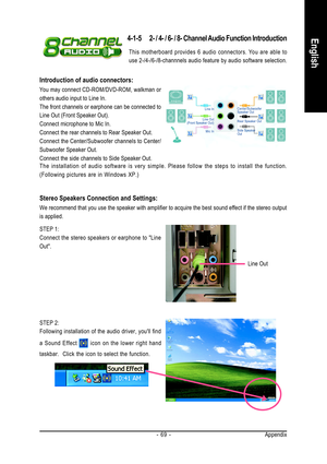 Page 69Appendix - 69 -
English
STEP 2:
Following installation of the audio driver, youll find
a Sound Effect 
 icon on the lower right hand
taskbar.  Click the icon to select the function.
4-1-5 2- / 4- / 6- / 8- Channel Audio Function Introduction
Line Out
Stereo Speakers Connection and Settings:
We recommend that you use the speaker with amplifier to acquire the best sound effect if the stereo output
is applied.
STEP 1:
Connect the stereo speakers or earphone to Line
Out. The installation of audio software is...