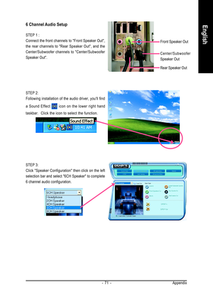 Page 71Appendix - 71 -
English
STEP 3:
Click Speaker Configuration then click on the left
selection bar and select 6CH Speaker to complete
6 channel audio configuration.
6 Channel Audio Setup
STEP 1 :
Connect the front channels to Front Speaker Out,
the rear channels to Rear Speaker Out, and the
Center/Subwoofer channels to Center/Subwoofer
Speaker Out.
Front Speaker Out
Rear Speaker Out
Center/Subwoofer
Speaker Out
STEP 2:
Following installation of the audio driver, youll find
a Sound Effect 
 icon on the...