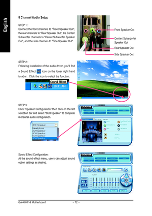 Page 72GA-K8NF-9 Motherboard - 72 -
English
8 Channel Audio Setup
STEP 1 :
Connect the front channels to Front Speaker Out,
the rear channels to Rear Speaker Out, the Center/
Subwoofer channels to Center/Subwoofer Speaker
Out, and the side channels to Side Speaker Out.
STEP 2 :
Following installation of the audio driver, youll find
a Sound Effect 
 icon on the lower right hand
taskbar.  Click the icon to select the function.
STEP 3:
Click Speaker Configuration then click on the left
selection bar and select 8CH...