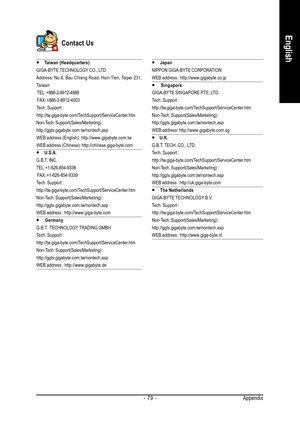 Page 79Appendix - 79 -
English
Contact Us
y  y y  y 
y Taiwan (Headquarters)
GIGA-BYTE TECHNOLOGY CO., LTD.
Address: No.6, Bau Chiang Road, Hsin-Tien, Taipei 231,
Taiwan
 TEL: +886-2-8912-4888
 FAX: +886-2-8912-4003
Tech. Support :
http://tw.giga-byte.com/TechSupport/ServiceCenter.htm
Non-Tech. Support(Sales/Marketing) :
http://ggts.gigabyte.com.tw/nontech.asp
WEB address (English): http://www.gigabyte.com.tw
WEB address (Chinese): http://chinese.giga-byte.com
y  y y  y 
y U.S.A.
G.B.T. INC.
TEL:...