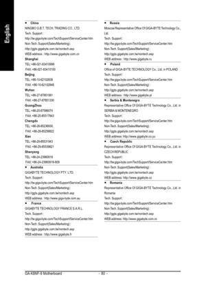 Page 80GA-K8NF-9 Motherboard - 80 -
English
y  y y  y 
y China
NINGBO G.B.T. TECH. TRADING CO., LTD.
Tech. Support :
http://tw.giga-byte.com/TechSupport/ServiceCenter.htm
Non-Tech. Support(Sales/Marketing) :
http://ggts.gigabyte.com.tw/nontech.asp
WEB address : http://www.gigabyte.com.cn
Shanghai
TEL: +86-021-63410999
 FAX: +86-021-63410100
Beijing
TEL: +86-10-62102838
 FAX: +86-10-62102848
Wuhan
TEL: +86-27-87851061
 FAX: +86-27-87851330
GuangZhou
TEL: +86-20-87586074
 FAX: +86-20-85517843
Chengdu
TEL:...