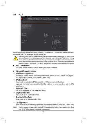 Page 212-2 M.I.T.
This section provides information on the BIOS version, CPU base clock, CPU frequency, memory frequency, 
total memory size, CPU temperature and CPU voltage, etc.Whether the system will work stably with the overclock/overvoltage settings you made is dependent on your overall system configurations. Incorrectly doing overclock/overvoltage may result in damage to CPU, chipset, or memory and reduce the useful life of these components. This page is for advanced users only and we recommend you not to...