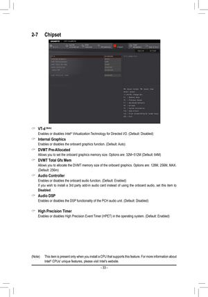 Page 33 &VT-d (Note)
 Enables or disables Intel® Virtualization Technology for Directed I/O. (Default: Disabled)
 &Internal Graphics
 Enables or disables the onboard graphics function. (Default: Auto)
 &DVMT Pre-Allocated
 Allows you to set the onboard graphics memory size. Options are: 32M~512M (Default: 64M)
 &DVMT Total Gfx Mem
 Allows you to allocate the DVMT memory size of the onboard graphics. Options are: 128M, 256M, MAX. 
(Default: 256m)
 &Audio Controller
 Enables or disables the onboard audio...