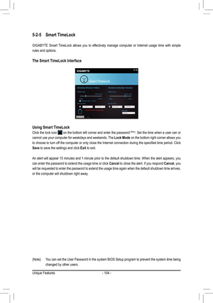 Page 104- 104 -
5-2-5 Smart TimeLock
GIGABYTE Smart TimeLock allows you to effectively manage computer or Internet usage time with simple 
rules and options.
The Smart TimeLock Interface
Using	Smart	TimeLock
Click the lock icon  on the bottom left corner and enter the password	(Note). Set the time when a user can or 
cannot use your computer for weekdays and weekends. The Lock Mode on the bottom right corner allows you 
to	 choose	 to	turn	 off	the	 computer	 or	only	 close	 the	Internet	 connection	 during	the...