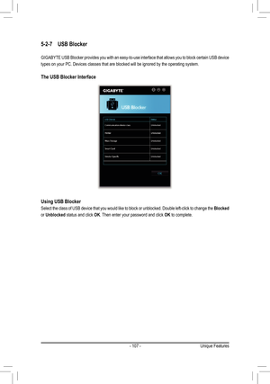 Page 107- 107 -
5-2-7	 USB	Blocker
GIGABYTE USB Blocker provides you with an easy-to-use interface that allows you to bl\
ock certain USB device 
types on your PC. Devices classes that are blocked will be ignored by th\
e operating system.
The	USB	Blocker	Interface
Using	USB	Blocker
Select the class of USB device that you would like to block or unblocked\
. Double left-click to change the Blocked 
or Unblocked status and click OK. Then enter your password and click OK to complete.
Unique Features  