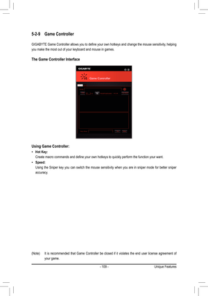 Page 109- 109 -
5-2-9 Game Controller
GIGABYTE	 Game	Controller	 allows	you	to	define	 your	own	hotkeys	 and	change	 the	mouse	 sensitivity,	 helping	
you make the most out of your keyboard and mouse in games.
The Game Controller Interface
(Note)	 It	 is	recommended	 that	Game	 Controller	 be	closed	 if	it	violates	 the	end	 user	 license	 agreement	 of	
your game.
Using	Game	Controller:
 •Hot Key:
	 Create	macro	commands	and	define	your	own	hotkeys	to	quickly	perform	the	function	your	want.
 •Speed:
 Using the...