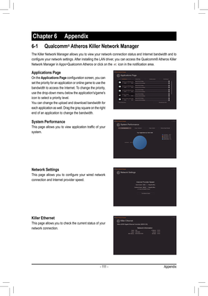 Page 111-  111  -
Chapter 6 Appendix
6-1 Qualcomm® Atheros Killer Network Manager
The Killer Network Manager allows you to view your network connection status and Internet bandwidth and to 
configure	your	network	 settings.	 After	installing	 the	LAN	 driver,	 you	can	access	 the	Qualcomm®	 Atheros	Killer	
Network Manager in Apps>Qualcomm Atheros or click on the 	icon	in	the	notification	area.
Applications Page
On the Applications Page	configuration	 screen,	you	can	
set the priority for an application or online...