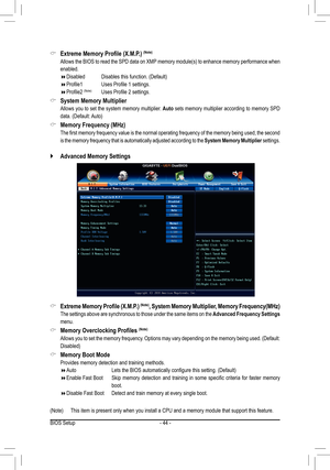 Page 44- 44 -
 `Advanced Memory Settings
 &Extreme	Memory	Profile	(X.M.P.)	(Note)
	 Allows	the	BIOS	 to	read	 the	SPD	 data	on	XMP 	memory	 module(s)	 to	enhance	 memory	performance	 when	
enabled.
 Disabled	 	 Disables	this	function.	(Default)
 Profile1	 	 Uses	Profile	1	settings.
 Profile2	(Note)	 Uses	Profile	2	settings.
 &System Memory Multiplier
 Allows you to set the system memory multiplier. Auto sets memory multiplier according to memory SPD 
data.	(Default:	 Auto)
 &Memory	Frequency...