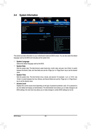 Page 52- 52 -
2-4 System Information
This section provides information on your motherboard model and BIOS version. You can also select the default 
language used by the BIOS and manually set the system time.
 &System Language
 Selects the default language used by the BIOS.
 &System Date
	 Sets	the	system	 date.	The	date	format	is	week	(read-only),	month,	date,	and	year.	Use		to	switch	
between	 the	Month,	 Date,	and	Year	 fields	 and	use	the		or		 key	to	set	 the	 desired	
value.
 &System Time
  Sets the system...