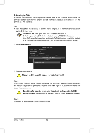 Page 92- 92 -
B.	Updating	the	BIOS
In the main menu of Q-Flash, use the keyboard or mouse to select an item\
 to execute. When updating the 
BIOS,	choose	 the	location	 where	the	BIOS	 file	is	saved.	 The	following	 procedure	 assumes	that	you	save	 the	
BIOS	file	to	a	USB	flash	drive.
Step 1:
1.	 Insert	 the	USB	 flash	 drive	 containing	 the	BIOS	 file	into	 the	computer.	 In	the	 main	 menu	 of	Q-Flash,	 select	
Update	BIOS	From	Drive.
Step 2:
The	process	 of	the	 system	 reading	 the	BIOS	 file	from	 the...