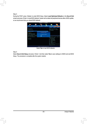 Page 93- 93 -
Step 4:
During the POST, press  to enter BIOS Setup. Select Load Optimized Defaults on the Save & Exit 
screen and press  to load BIOS defaults. System will re-detect al\
l peripheral devices after a BIOS update, 
so we recommend that you reload BIOS defaults.
Step 5:
Select Save & Exit Setup and press . And then select Yes to save settings to CMOS and exit BIOS 
Setup. The procedure is complete after the system restarts.
Select Yes to load BIOS defaults
Unique Features  