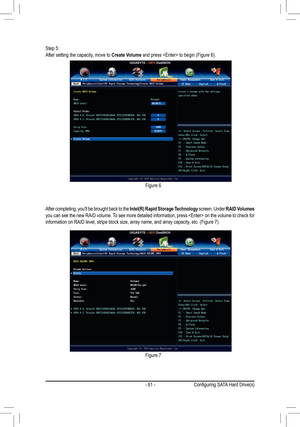 Page 61- 61 -
Step 5:After setting the capacity, move to Create Volume	and	press		to	begin	(Figure	6).
After completing, you'll be brought back to the Intel(R) Rapid Storage Technology screen. Under RAID Volumes you can see the new RAID volume. To see more detailed information, press  on the volume to check fo\
r information	on	RAID	level,	stripe	block	size,	array	name,	and	array	capacity,	etc.	(Figure	7).
Figure 6
Figure 7
Configuring	SATA	Hard	Drive(s)  