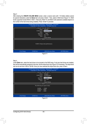 Page 64- 64 -
Step 3:After entering the CREATE VOLUME MENU	screen,	 enter	a	volume	 name	with	1~16	 letters	 (letters	 cannot	be	special	 characters)	 under	the	Name	item	 and	press	 .	 Then,	select	 a	RAID	 level	(Figure	 11).	RAID	levels	 supported	 include	RAID	0,	RAID	 1,	Recovery,	 RAID	10,	and	 RAID	 5	(the	 selections 	available	 depend	on	the	number	of	the	hard	drives	being	installed).	Press		to	proceed.
Step 4:Under Disks item, select the hard drives to be included in the RAID array. If only two hard...