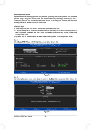 Page 66- 66 -
Recovery Volume OptionsIntel® Rapid Recover Technology provides data protection by allowing users to easily restore data and system operation using a designated recovery drive. With the Rapid Recovery Technology, which employs RAID 1 functionality,	users	can	copy	 the	data	 from	 the	master	 drive	to	the	 recovery	 drive;	if	needed,	 the	data	 on	the	recovery drive can be restored back to the master drive.
Before you begin: •The recovery drive must have equal or greater capacity than the master d\...