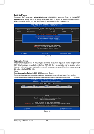 Page 68- 68 -
Acceleration OptionsThis	option	 allows	 you	to	view	 the	status	 of	your	 accelerated	 drive/volume	 (Figure	20)	created	 using	the	Intel® IRST utility. In case you are unable to run the Intel® IRST utility due to an application error or operating system issue,	 you	will	need	 to	remove	 acceleration	 or	manually	 enable	synchronization	 (Maximized	mode	only)	using	this option in the RAID ROM utility.Steps:Select Acceleration Options in MAIN MENU and press .To	remove	the	acceleration,	select	the...