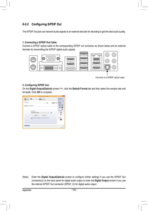 Page 102- 102 -
6-2-2 Configuring S/PDIF Out
The S/PDIF Out jack can transmit audio signals to an external decoder for decoding to get the best audio quality.
1. Connecting a S/PDIF Out Cable:
Connect a S/PDIF optical cable to the corresponding S/PDIF out connector as shown below and an external 
decoder for transmitting the S/PDIF digital audio signals.
2. Configuring S/PDIF Out:
On the Digital Output(Optical) screen
 (Note), click the  Default Format tab and then select the sample rate and 
bit depth. Click...