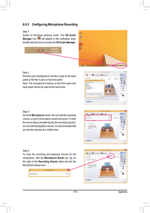 Page 103- 103 -
6-2-3 Configuring Microphone Recording
Step 2:
Connect your microphone to the Mic in jack on the back 
panel or the Mic in jack on the front panel.
Note: The microphone functions on the front panel and 
back panel cannot be used at the same time. Step 1:
Switch  to  Windows  desktop  mode.  The  HD Audio 
Manager  icon 
  will  appear  in  the  notification  area. 
Double-click the icon to access the  HD Audio Manager.
Step 3:
Go to the Microphone  screen. Do not mute the recording 
volume, or...