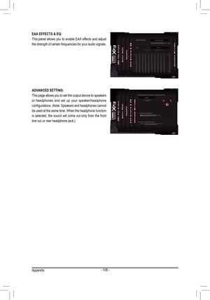 Page 108- 108 -
EAX EFFECTS & EQ:
This panel allows you to enable EAX effects and adjust 
the strength of certain frequencies for your audio signals.
ADVANCED SETTING:
This page allows you to set the output device to speakers 
or  headphones  and  set  up  your  speaker/headphone 
configurations. (Note: Speakers and headphones cannot 
be used at the same time. When the headphone function 
is selected, the sound will come out only from the front 
line out or rear headphone jack.)
Appendix  