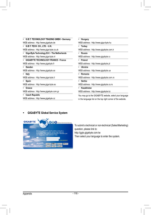 Page 116- 116 -
•	GIGABYTE Global Service System
To submit a technical or non-technical (Sales/Marketing) 
question, please link to:
http://ggts.gigabyte.com.tw
Then select your language to enter the system.
 •G.B.T. TECHNOLOGY TRADING GMBH - Germany
WEB address : http://www.gigabyte.de
 • G.B.T. TECH. CO., LTD. - U.K.
WEB address : http://www.giga-byte.co.uk
 • Giga-Byte Technology B.V. - The Netherlands
WEB address : http://www.giga-byte.nl
 • GIGABYTE TECHNOLOGY FRANCE - France
WEB address :...