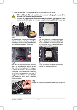 Page 14- 14 -
B. Follow the steps below to correctly install the CPU into the motherboard CPU socket.
Step 1:Gently press the CPU socket lever handle down and	away	 from	the	socket	 with	your	 finger.	 Then	completely lift the CPU socket lever and the metal load plate/plastic cover will be lifted as well.
Step 2:Hold	the	CPU	 with	your	 thumb	 and	index	 fingers.	Align	the	CPU	 pin	one	 marking	 (triangle)	 with	the	pin	one	 corner	 of	the	 CPU 	socket	 (or	you	 may	 align 	the	CPU	 notches	 with	the	socket...