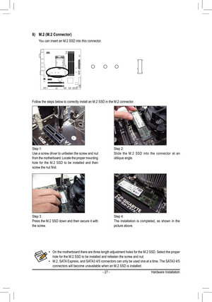Page 27- 27 -
Follow the steps below to correctly install an M.2 SSD in the M.2 connec\
tor.
Step 1:Use a screw driver to unfasten the screw and nut from the motherboard. Locate the proper mounting hole for the M.2 SSD to be installed and then screw	the	nut	first.
Step 2:Slide the M.2 SSD into the connector at an oblique angle.
Step 3:Press the M.2 SSD down and then secure it with the screw.
Step 4:The installation is completed, as shown in the picture above.
8) M.2 (M.2 Connector)
 You can insert an M.2 SSD...